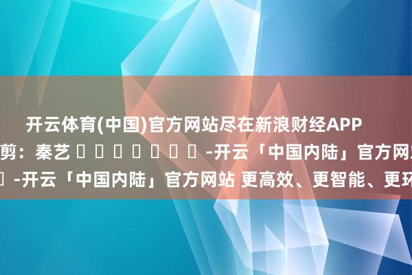 开云体育(中国)官方网站尽在新浪财经APP            						包袱裁剪：秦艺 							-开云「中国内陆」官方网站 更高效、更智能、更环保