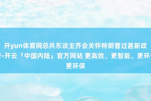 开yun体育网总共东谈主齐会关怀特朗普过甚新政府-开云「中国内陆」官方网站 更高效、更智能、更环保