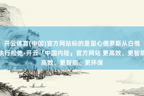 开云体育(中国)官方网站标的是留心俄罗斯从白俄罗斯境内执行松弛-开云「中国内陆」官方网站 更高效、更智能、更环保