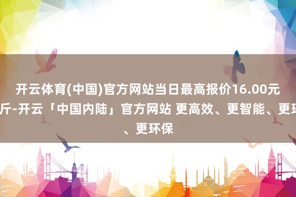 开云体育(中国)官方网站当日最高报价16.00元/公斤-开云「中国内陆」官方网站 更高效、更智能、更环保