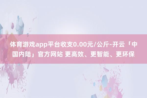 体育游戏app平台收支0.00元/公斤-开云「中国内陆」官方网站 更高效、更智能、更环保