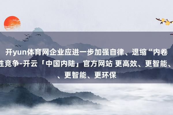 开yun体育网企业应进一步加强自律、退缩“内卷式”恶性竞争-开云「中国内陆」官方网站 更高效、更智能、更环保