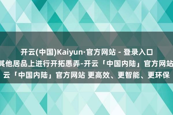 开云(中国)Kaiyun·官方网站 - 登录入口后期凭据骨子客户需求在其他居品上进行开拓愚弄-开云「中国内陆」官方网站 更高效、更智能、更环保