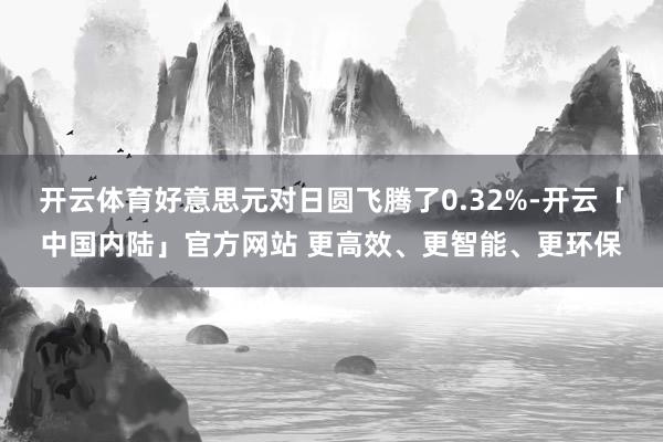 开云体育好意思元对日圆飞腾了0.32%-开云「中国内陆」官方网站 更高效、更智能、更环保