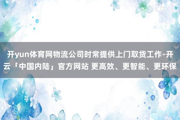 开yun体育网物流公司时常提供上门取货工作-开云「中国内陆」官方网站 更高效、更智能、更环保
