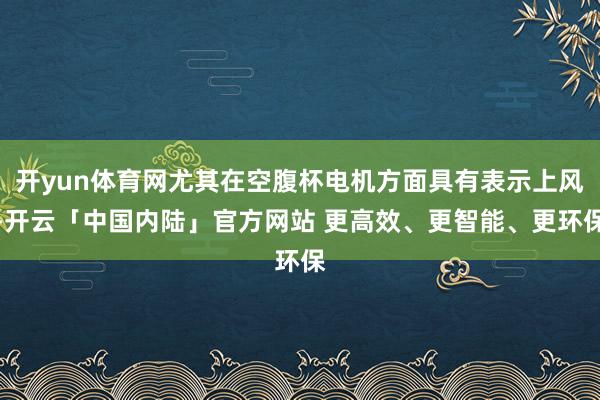 开yun体育网尤其在空腹杯电机方面具有表示上风-开云「中国内陆」官方网站 更高效、更智能、更环保