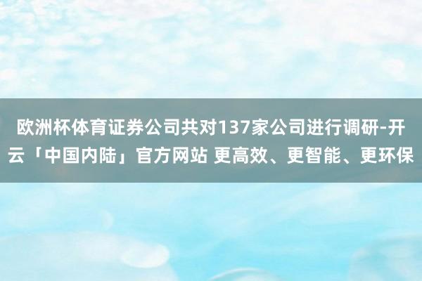 欧洲杯体育证券公司共对137家公司进行调研-开云「中国内陆」官方网站 更高效、更智能、更环保