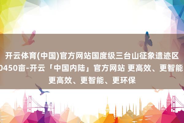 开云体育(中国)官方网站国度级三台山征象遗迹区总面积10450亩-开云「中国内陆」官方网站 更高效、更智能、更环保
