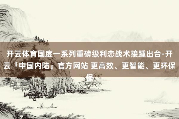 开云体育国度一系列重磅级利恋战术接踵出台-开云「中国内陆」官方网站 更高效、更智能、更环保