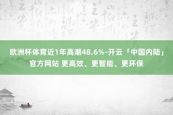 欧洲杯体育近1年高潮48.6%-开云「中国内陆」官方网站 更高效、更智能、更环保