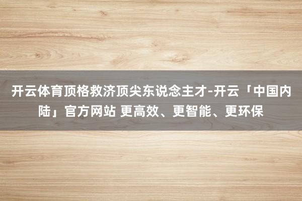 开云体育顶格救济顶尖东说念主才-开云「中国内陆」官方网站 更高效、更智能、更环保