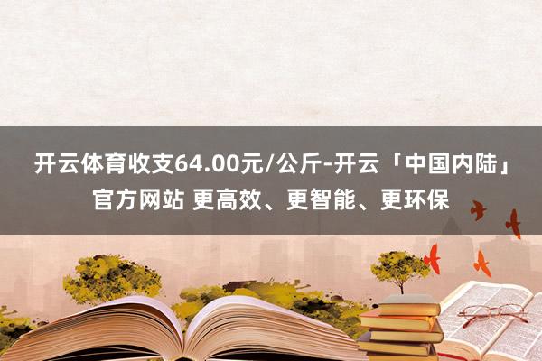 开云体育收支64.00元/公斤-开云「中国内陆」官方网站 更高效、更智能、更环保