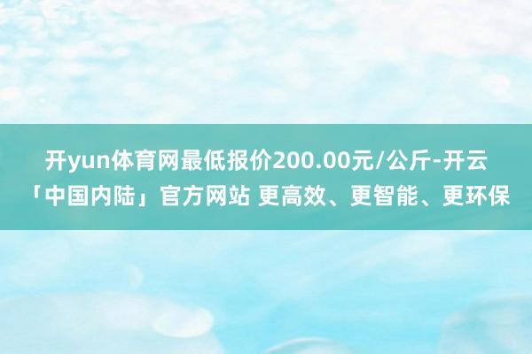 开yun体育网最低报价200.00元/公斤-开云「中国内陆」官方网站 更高效、更智能、更环保