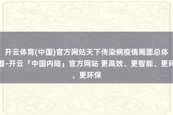 开云体育(中国)官方网站天下传染病疫情局面总体沉着-开云「中国内陆」官方网站 更高效、更智能、更环保