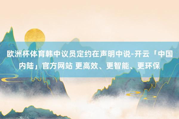 欧洲杯体育韩中议员定约在声明中说-开云「中国内陆」官方网站 更高效、更智能、更环保