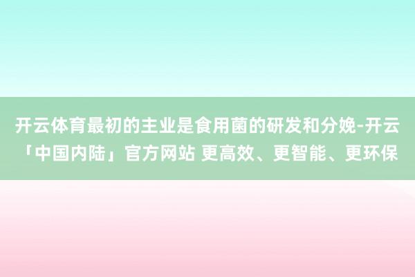 开云体育最初的主业是食用菌的研发和分娩-开云「中国内陆」官方网站 更高效、更智能、更环保