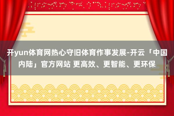 开yun体育网热心守旧体育作事发展-开云「中国内陆」官方网站 更高效、更智能、更环保