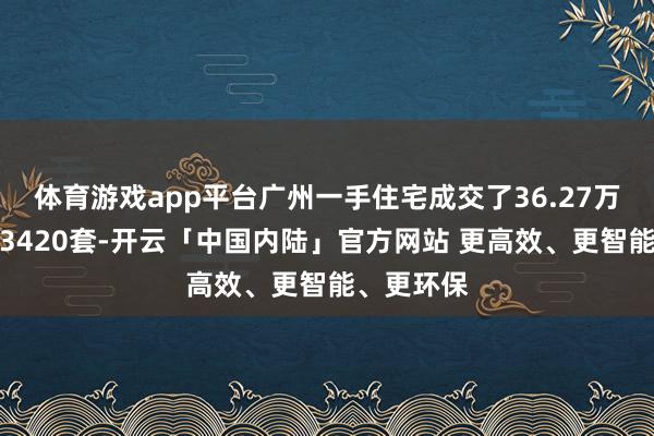 体育游戏app平台广州一手住宅成交了36.27万平素米、3420套-开云「中国内陆」官方网站 更高效、更智能、更环保