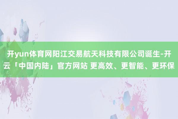 开yun体育网阳江交易航天科技有限公司诞生-开云「中国内陆」官方网站 更高效、更智能、更环保