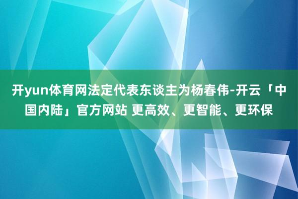开yun体育网法定代表东谈主为杨春伟-开云「中国内陆」官方网站 更高效、更智能、更环保