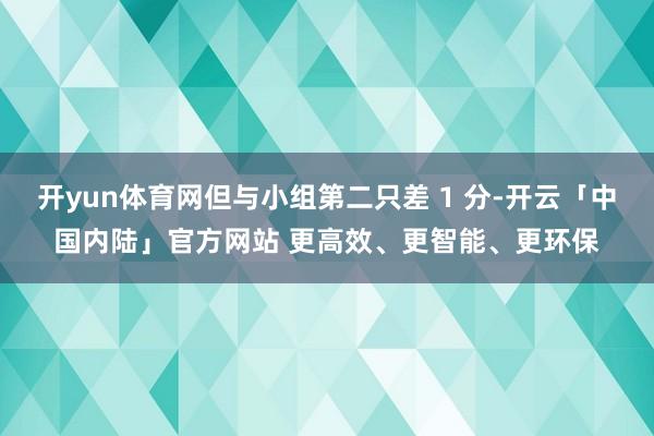 开yun体育网但与小组第二只差 1 分-开云「中国内陆」官方网站 更高效、更智能、更环保