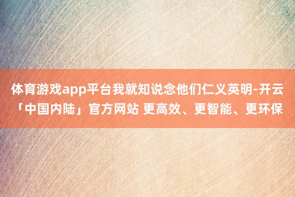 体育游戏app平台我就知说念他们仁义英明-开云「中国内陆」官方网站 更高效、更智能、更环保