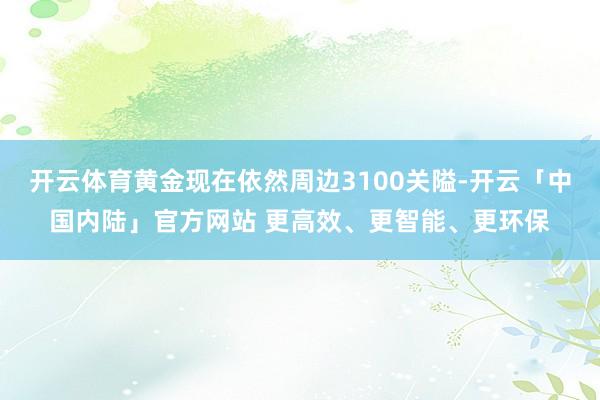 开云体育黄金现在依然周边3100关隘-开云「中国内陆」官方网站 更高效、更智能、更环保