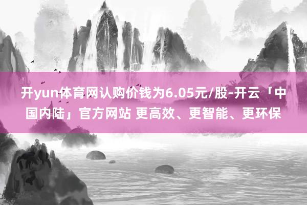 开yun体育网认购价钱为6.05元/股-开云「中国内陆」官方网站 更高效、更智能、更环保