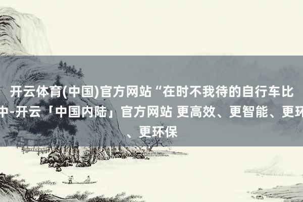 开云体育(中国)官方网站“在时不我待的自行车比赛中-开云「中国内陆」官方网站 更高效、更智能、更环保