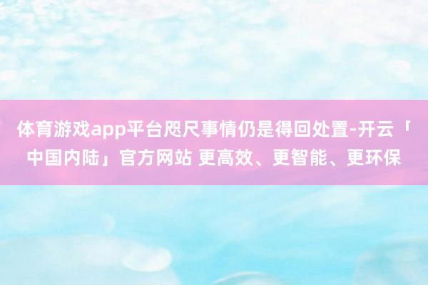 体育游戏app平台咫尺事情仍是得回处置-开云「中国内陆」官方网站 更高效、更智能、更环保