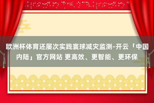 欧洲杯体育还屡次实践寰球减灾监测-开云「中国内陆」官方网站 更高效、更智能、更环保
