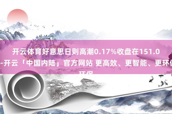开云体育好意思日则高潮0.17%收盘在151.08-开云「中国内陆」官方网站 更高效、更智能、更环保