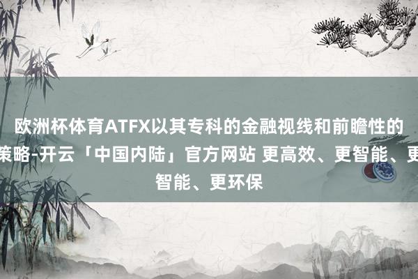 欧洲杯体育ATFX以其专科的金融视线和前瞻性的投资策略-开云「中国内陆」官方网站 更高效、更智能、更环保