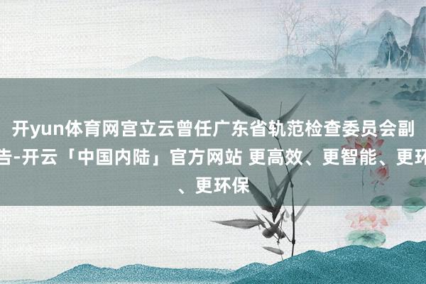 开yun体育网宫立云曾任广东省轨范检查委员会副文告-开云「中国内陆」官方网站 更高效、更智能、更环保