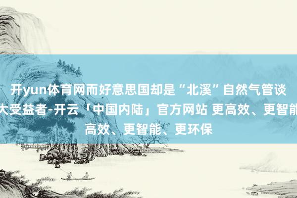 开yun体育网而好意思国却是“北溪”自然气管谈爆炸的最大受益者-开云「中国内陆」官方网站 更高效、更智能、更环保