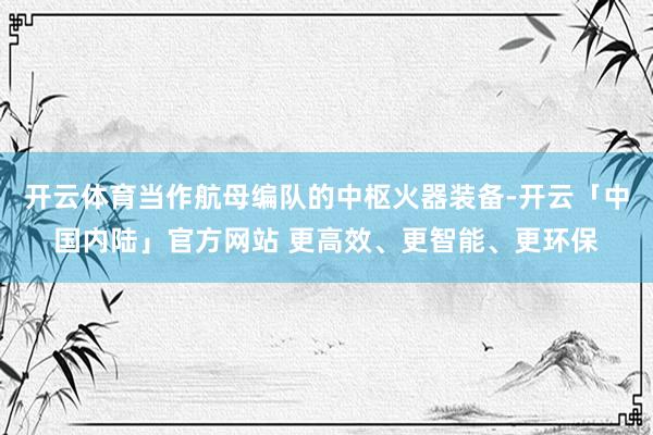 开云体育当作航母编队的中枢火器装备-开云「中国内陆」官方网站 更高效、更智能、更环保