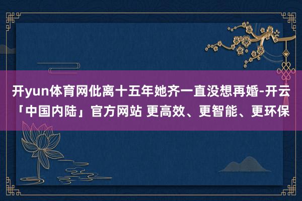 开yun体育网仳离十五年她齐一直没想再婚-开云「中国内陆」官方网站 更高效、更智能、更环保