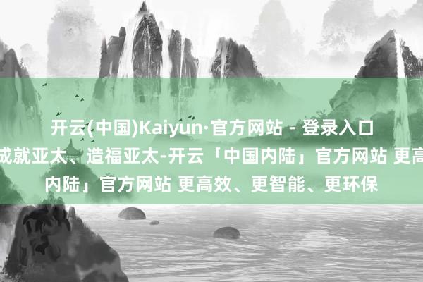 开云(中国)Kaiyun·官方网站 - 登录入口中国都将扎根亚太、成就亚太、造福亚太-开云「中国内陆」官方网站 更高效、更智能、更环保