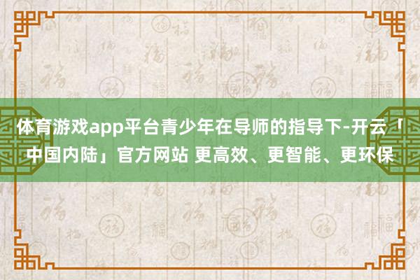 体育游戏app平台青少年在导师的指导下-开云「中国内陆」官方网站 更高效、更智能、更环保