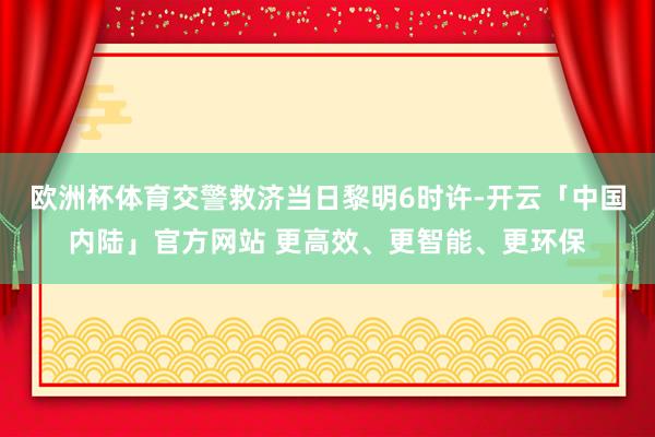 欧洲杯体育交警救济当日黎明6时许-开云「中国内陆」官方网站 更高效、更智能、更环保