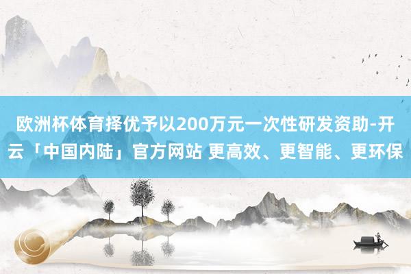 欧洲杯体育择优予以200万元一次性研发资助-开云「中国内陆」官方网站 更高效、更智能、更环保
