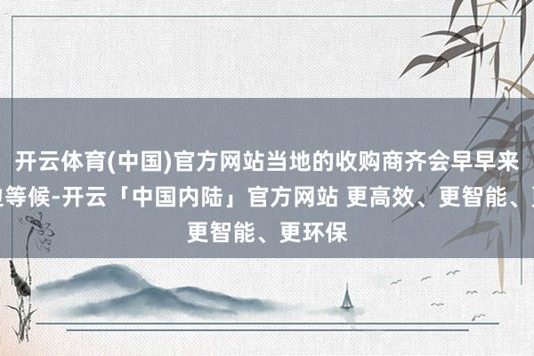 开云体育(中国)官方网站当地的收购商齐会早早来到路边等候-开云「中国内陆」官方网站 更高效、更智能、更环保