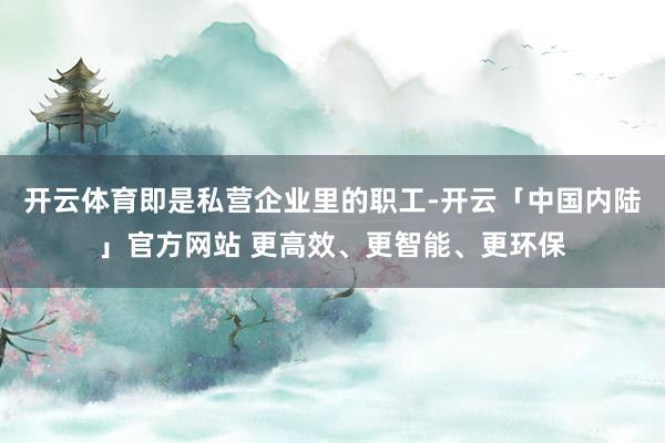开云体育即是私营企业里的职工-开云「中国内陆」官方网站 更高效、更智能、更环保