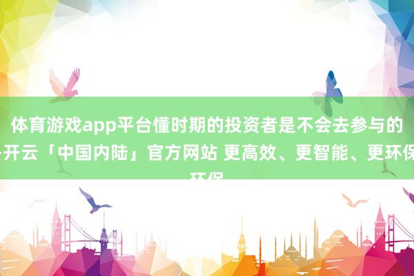 体育游戏app平台懂时期的投资者是不会去参与的-开云「中国内陆」官方网站 更高效、更智能、更环保