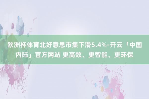 欧洲杯体育北好意思市集下滑5.4%-开云「中国内陆」官方网站 更高效、更智能、更环保