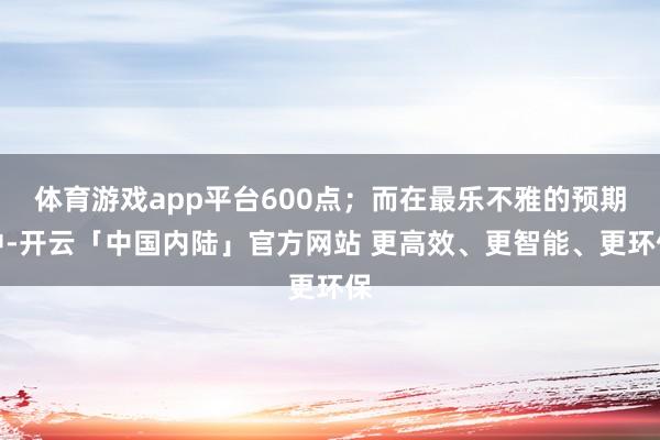 体育游戏app平台600点；而在最乐不雅的预期中-开云「中国内陆」官方网站 更高效、更智能、更环保