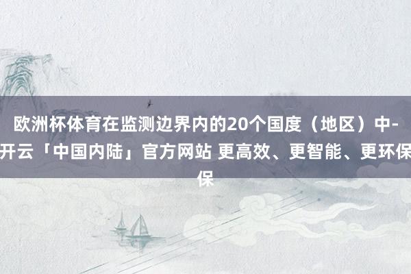 欧洲杯体育在监测边界内的20个国度（地区）中-开云「中国内陆」官方网站 更高效、更智能、更环保
