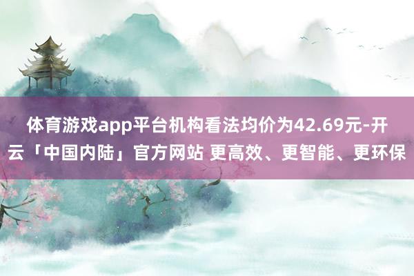 体育游戏app平台机构看法均价为42.69元-开云「中国内陆」官方网站 更高效、更智能、更环保