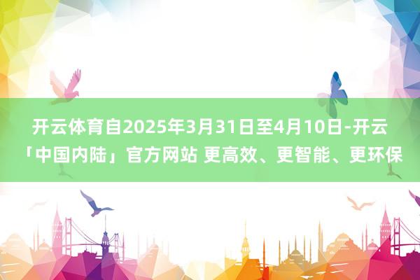 开云体育自2025年3月31日至4月10日-开云「中国内陆」官方网站 更高效、更智能、更环保