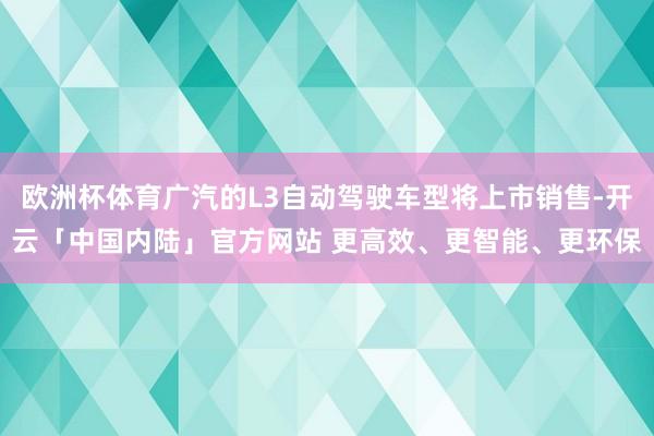 欧洲杯体育广汽的L3自动驾驶车型将上市销售-开云「中国内陆」官方网站 更高效、更智能、更环保
